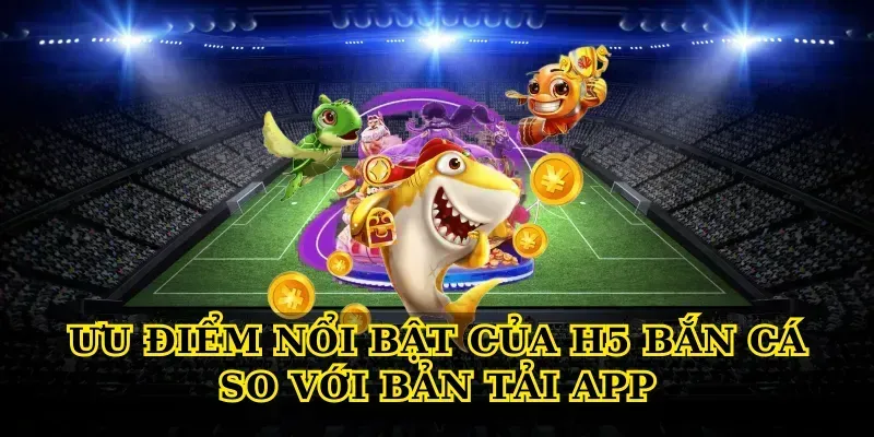 Trải Nghiệm H5 Bắn Cá Online Mượt Mà, Săn Thưởng Cực Lớn Ưu điểm nổi bật của H5 bắn cá so với bản tải app
